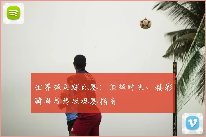 世界级足球比赛:顶级对决、精彩瞬间与终极观赛指南