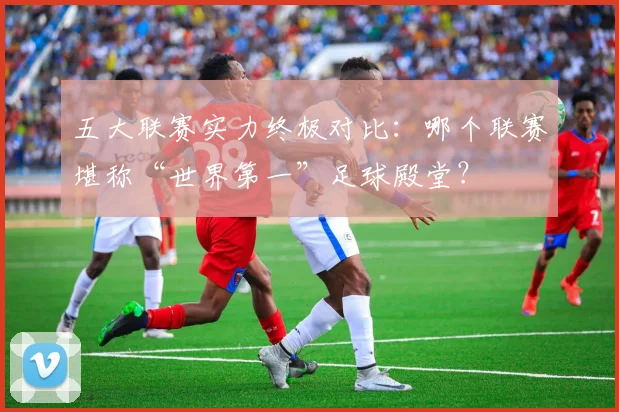 五大联赛实力终极对比:哪个联赛堪称“世界第一”足球殿堂?