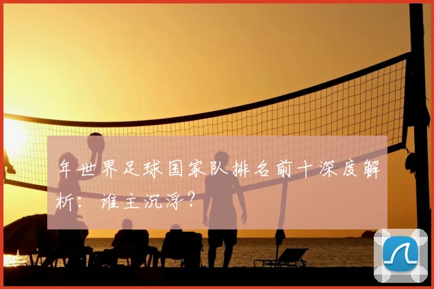 年世界足球国家队排名前十深度解析：谁主沉浮？