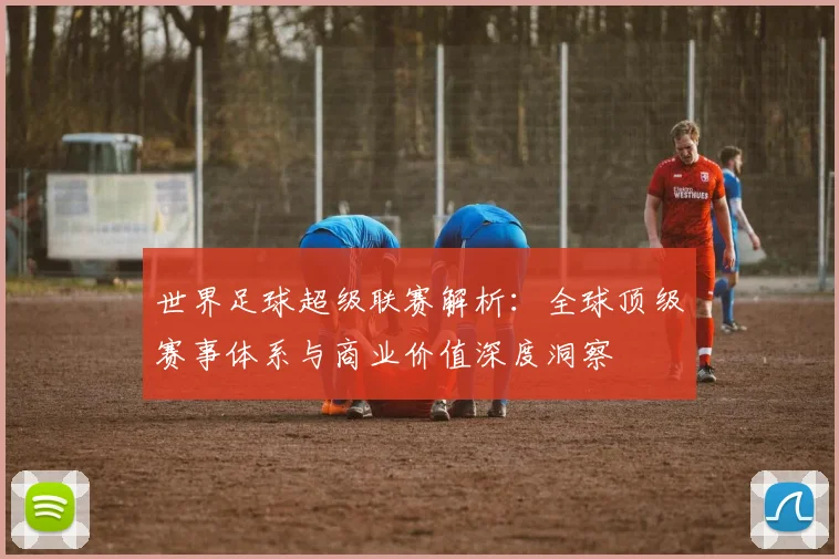 世界足球超级联赛解析:全球顶级赛事体系与商业价值深度洞察
